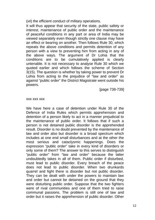 (vii) the efficient conduct of military operations.
It will thus appear that security of the state, public safety or
interest, maintenance of public order and the maintenance
of peaceful conditions in any part or area of India may be
viewed separately even though strictly one clause may have
an effect or bearing on another. Then follows Rule 30, which
repeats the above conditions and permits detention of any
person with a view to preventing him from acting in any of
the above ways. The argument of Dr Lohia that the
conditions are to be cumulatively applied is clearly
untenable. It is not necessary to analyse Rule 30 which we
quoted earlier and which follows the scheme of Section
3(15). The question is whether by taking power to prevent Dr
Lohia from acting to the prejudice of “law and order” as
against “public order” the District Magistrate went outside his
powers.
[page 738-739]
xxx xxx xxx
We have here a case of detention under Rule 30 of the
Defence of India Rules which permits apprehension and
detention of a person likely to act in a manner prejudicial to
the maintenance of public order. It follows that if such a
person is not detained public disorder is the apprehended
result. Disorder is no doubt prevented by the maintenance of
law and order also but disorder is a broad spectrum which
includes at one end small disturbances and at the other the
most serious and cataclysmic happenings. Does the
expression “public order” take in every kind of disorders or
only some of them? The answer to this serves to distinguish
“public order” from “law and order” because the latter
undoubtedly takes in all of them. Public order if disturbed,
must lead to public disorder. Every breach of the peace
does not lead to public disorder. When two drunkards
quarrel and fight there is disorder but not public disorder.
They can be dealt with under the powers to maintain law
and order but cannot be detained on the ground that they
were disturbing public order. Suppose that the two fighters
were of rival communities and one of them tried to raise
communal passions. The problem is still one of law and
order but it raises the apprehension of public disorder. Other
12
 