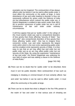 examples can be imagined. The contravention of law always
affects order but before if can be said to affect public order, it
must affect the community or the public at large. A mere
disturbance of law and order leading to disorder is thus not
necessarily sufficient for action under the Defence of India
Act but disturbances which subvert the public order are. A
District Magistrate is entitled to take action under Rule 30(1)
(b) to prevent subversion of public order but not in aid of
maintenance of law and order under ordinary
circumstances.
It will thus appear that just as “public order” in the rulings of
this Court (earlier cited) was said to comprehend disorders
of less gravity than those affecting “security of State”, “law
and order” also comprehends disorders of less gravity than
those affecting “public order”. One has to imagine three
concentric circles. Law and order represents the largest
circle within which is the next circle representing public order
and the smallest circle represents security of State. It is then
easy to see that an act may affect law and order but not
public order just as an act may affect public order but not
security of the State. By using the expression “maintenance
of law and order” the District Magistrate was widening his
own field of action and was adding a clause to the Defence
of India Rules.”
[page 745-746]
13.There can be no doubt that for ‘public order’ to be disturbed, there
must in turn be public disorder. Mere contravention of law such as
indulging in cheating or criminal breach of trust certainly affects ‘law
and order’ but before it can be said to affect ‘public order’, it must
affect the community or the public at large.
14.There can be no doubt that what is alleged in the five FIRs pertain to
the realm of ‘law and order’ in that various acts of cheating are
13
 