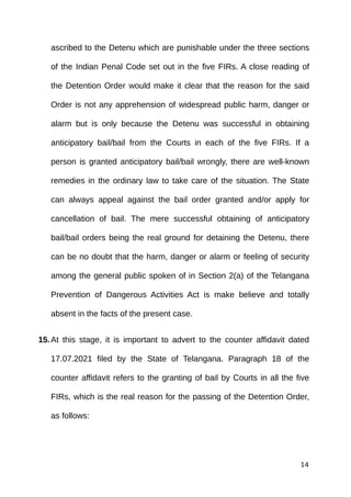 ascribed to the Detenu which are punishable under the three sections
of the Indian Penal Code set out in the five FIRs. A close reading of
the Detention Order would make it clear that the reason for the said
Order is not any apprehension of widespread public harm, danger or
alarm but is only because the Detenu was successful in obtaining
anticipatory bail/bail from the Courts in each of the five FIRs. If a
person is granted anticipatory bail/bail wrongly, there are well-known
remedies in the ordinary law to take care of the situation. The State
can always appeal against the bail order granted and/or apply for
cancellation of bail. The mere successful obtaining of anticipatory
bail/bail orders being the real ground for detaining the Detenu, there
can be no doubt that the harm, danger or alarm or feeling of security
among the general public spoken of in Section 2(a) of the Telangana
Prevention of Dangerous Activities Act is make believe and totally
absent in the facts of the present case.
15.At this stage, it is important to advert to the counter affidavit dated
17.07.2021 filed by the State of Telangana. Paragraph 18 of the
counter affidavit refers to the granting of bail by Courts in all the five
FIRs, which is the real reason for the passing of the Detention Order,
as follows:
14
 