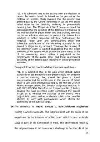 “18. It is submitted that in the instant case, the decision to
detain the detenu herein is based on the perusal of the
material on records which revealed that the detenu was
granted bail by the Courts concerned in all the five cases
relied upon by the detaining authority for preventively
detaining him. The Respondent No. 2 herein recorded his
satisfaction that the activities of the detenu are prejudicial to
the maintenance of public order, and that ordinary law may
not be an effective deterrent to prevent the detenu from
indulging in further prejudicial activities. Furthermore, the
materials relied upon and circumstances show that
subjective satisfaction of the detaining authority is not
tainted or illegal on any account. Therefore the passing of
the detention order is justified considering that the illegal
activities of the detenu would disturb the even tempo of life
of the community, which makes it prejudicial to the
maintenance of the public order and there is imminent
possibility of the detenu again indulging in similar prejudicial
activities.”
Paragraph 21 of the counter affidavit then states as follows:
“21. It is submitted that in the acts which disturb public
tranquillity or are breaches of the peace should not be given
a narrow meaning, but should be given a liberal
interpretation and the expression ‘in the interest of public
order’ is very wide amplitude as held by this Hon’ble Court in
Madhu Limaye Versus Sub Division Magistrate reported in
AIR 1971 SC 2486. Therefore the Respondent No. 2, before
passing the said detention order considered the crucial
issues as to whether the activities of the detenu were
prejudicial to public and as to whether public order could be
affected by only such contravention which affects the
community or the public at large.”
16.The reference to Madhu Limaye v. Sub-Divisional Magistrate
(supra) is wholly inapposite. This judgment dealt with the scope of the
expression “in the interests of public order” which occurs in Article
19(2) to 19(4) of the Constitution of India. The observations made by
this judgment were in the context of a challenge to Section 144 of the
15
 