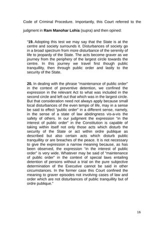 Code of Criminal Procedure. Importantly, this Court referred to the
judgment in Ram Manohar Lohia (supra) and then opined:
“19. Adopting this test we may say that the State is at the
centre and society surrounds it. Disturbances of society go
in a broad spectrum from more disturbance of the serenity of
life to jeopardy of the State. The acts become graver as we
journey from the periphery of the largest circle towards the
centre. In this journey we travel first though public
tranquillity, then through public order and lastly to the
security of the State.
20. In dealing with the phrase “maintenance of public order”
in the context of preventive detention, we confined the
expression in the relevant Act to what was included in the
second circle and left out that which was in the largest circle.
But that consideration need not always apply because small
local disturbances of the even tempo of life, may in a sense
be said to effect “public order” in a different sense, namely,
in the sense of a state of law abidingness vis-a-vis the
safety of others. In our judgment the expression “in the
interest of public order” in the Constitution is capable of
taking within itself not only those acts which disturb the
security of the State or act within ordre publique as
described but also certain acts which disturb public
tranquillity or are breaches of the peace. It is not necessary
to give the expression a narrow meaning because, as has
been observed, the expression “in the interest of public
order” is very wide. Whatever may be said of “maintenance
of public order” in the context of special laws entailing
detention of persons without a trial on the pure subjective
determination of the Executive cannot be said in other
circumstances. In the former case this Court confined the
meaning to graver episodes not involving cases of law and
order which are not disturbances of public tranquillity but of
ordre publique.”
16
 