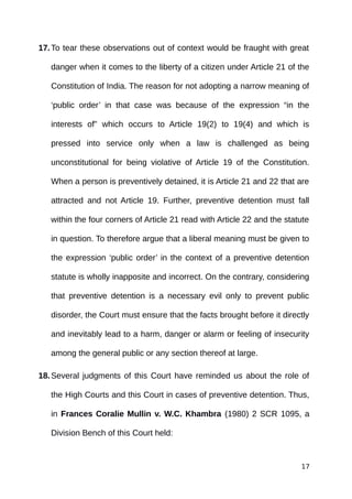 17.To tear these observations out of context would be fraught with great
danger when it comes to the liberty of a citizen under Article 21 of the
Constitution of India. The reason for not adopting a narrow meaning of
‘public order’ in that case was because of the expression “in the
interests of” which occurs to Article 19(2) to 19(4) and which is
pressed into service only when a law is challenged as being
unconstitutional for being violative of Article 19 of the Constitution.
When a person is preventively detained, it is Article 21 and 22 that are
attracted and not Article 19. Further, preventive detention must fall
within the four corners of Article 21 read with Article 22 and the statute
in question. To therefore argue that a liberal meaning must be given to
the expression ‘public order’ in the context of a preventive detention
statute is wholly inapposite and incorrect. On the contrary, considering
that preventive detention is a necessary evil only to prevent public
disorder, the Court must ensure that the facts brought before it directly
and inevitably lead to a harm, danger or alarm or feeling of insecurity
among the general public or any section thereof at large.
18.Several judgments of this Court have reminded us about the role of
the High Courts and this Court in cases of preventive detention. Thus,
in Frances Coralie Mullin v. W.C. Khambra (1980) 2 SCR 1095, a
Division Bench of this Court held:
17
 