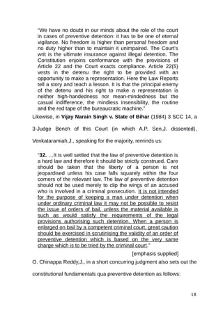 “We have no doubt in our minds about the role of the court
in cases of preventive detention: it has to be one of eternal
vigilance. No freedom is higher than personal freedom and
no duty higher than to maintain it unimpaired. The Court's
writ is the ultimate insurance against illegal detention. The
Constitution enjoins conformance with the provisions of
Article 22 and the Court exacts compliance. Article 22(5)
vests in the detenu the right to be provided with an
opportunity to make a representation. Here the Law Reports
tell a story and teach a lesson. It is that the principal enemy
of the detenu and his right to make a representation is
neither high-handedness nor mean-mindedness but the
casual indifference, the mindless insensibility, the routine
and the red tape of the bureaucratic machine.”
Likewise, in Vijay Narain Singh v. State of Bihar (1984) 3 SCC 14, a
3-Judge Bench of this Court (in which A.P. Sen,J. dissented),
Venkataramiah,J., speaking for the majority, reminds us:
“32. …It is well settled that the law of preventive detention is
a hard law and therefore it should be strictly construed. Care
should be taken that the liberty of a person is not
jeopardised unless his case falls squarely within the four
corners of the relevant law. The law of preventive detention
should not be used merely to clip the wings of an accused
who is involved in a criminal prosecution. It is not intended
for the purpose of keeping a man under detention when
under ordinary criminal law it may not be possible to resist
the issue of orders of bail, unless the material available is
such as would satisfy the requirements of the legal
provisions authorising such detention. When a person is
enlarged on bail by a competent criminal court, great caution
should be exercised in scrutinising the validity of an order of
preventive detention which is based on the very same
charge which is to be tried by the criminal court.”
[emphasis supplied]
O. Chinappa Reddy,J., in a short concurring judgment also sets out the
constitutional fundamentals qua preventive detention as follows:
18
 
