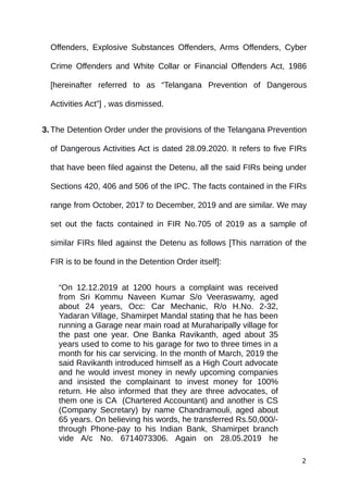 Offenders, Explosive Substances Offenders, Arms Offenders, Cyber
Crime Offenders and White Collar or Financial Offenders Act, 1986
[hereinafter referred to as “Telangana Prevention of Dangerous
Activities Act”] , was dismissed.
3. The Detention Order under the provisions of the Telangana Prevention
of Dangerous Activities Act is dated 28.09.2020. It refers to five FIRs
that have been filed against the Detenu, all the said FIRs being under
Sections 420, 406 and 506 of the IPC. The facts contained in the FIRs
range from October, 2017 to December, 2019 and are similar. We may
set out the facts contained in FIR No.705 of 2019 as a sample of
similar FIRs filed against the Detenu as follows [This narration of the
FIR is to be found in the Detention Order itself]:
“On 12.12.2019 at 1200 hours a complaint was received
from Sri Kommu Naveen Kumar S/o Veeraswamy, aged
about 24 years, Occ: Car Mechanic, R/o H.No. 2-32,
Yadaran Village, Shamirpet Mandal stating that he has been
running a Garage near main road at Muraharipally village for
the past one year. One Banka Ravikanth, aged about 35
years used to come to his garage for two to three times in a
month for his car servicing. In the month of March, 2019 the
said Ravikanth introduced himself as a High Court advocate
and he would invest money in newly upcoming companies
and insisted the complainant to invest money for 100%
return. He also informed that they are three advocates, of
them one is CA (Chartered Accountant) and another is CS
(Company Secretary) by name Chandramouli, aged about
65 years. On believing his words, he transferred Rs.50,000/-
through Phone-pay to his Indian Bank, Shamirpet branch
vide A/c No. 6714073306. Again on 28.05.2019 he
2
 