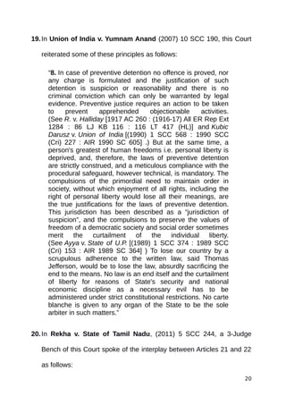 19.In Union of India v. Yumnam Anand (2007) 10 SCC 190, this Court
reiterated some of these principles as follows:
“8. In case of preventive detention no offence is proved, nor
any charge is formulated and the justification of such
detention is suspicion or reasonability and there is no
criminal conviction which can only be warranted by legal
evidence. Preventive justice requires an action to be taken
to prevent apprehended objectionable activities.
(See R. v. Halliday [1917 AC 260 : (1916-17) All ER Rep Ext
1284 : 86 LJ KB 116 : 116 LT 417 (HL)] and Kubic
Darusz v. Union of India [(1990) 1 SCC 568 : 1990 SCC
(Cri) 227 : AIR 1990 SC 605] .) But at the same time, a
person's greatest of human freedoms i.e. personal liberty is
deprived, and, therefore, the laws of preventive detention
are strictly construed, and a meticulous compliance with the
procedural safeguard, however technical, is mandatory. The
compulsions of the primordial need to maintain order in
society, without which enjoyment of all rights, including the
right of personal liberty would lose all their meanings, are
the true justifications for the laws of preventive detention.
This jurisdiction has been described as a “jurisdiction of
suspicion”, and the compulsions to preserve the values of
freedom of a democratic society and social order sometimes
merit the curtailment of the individual liberty.
(See Ayya v. State of U.P. [(1989) 1 SCC 374 : 1989 SCC
(Cri) 153 : AIR 1989 SC 364] ) To lose our country by a
scrupulous adherence to the written law, said Thomas
Jefferson, would be to lose the law, absurdly sacrificing the
end to the means. No law is an end itself and the curtailment
of liberty for reasons of State's security and national
economic discipline as a necessary evil has to be
administered under strict constitutional restrictions. No carte
blanche is given to any organ of the State to be the sole
arbiter in such matters.”
20.In Rekha v. State of Tamil Nadu, (2011) 5 SCC 244, a 3-Judge
Bench of this Court spoke of the interplay between Articles 21 and 22
as follows:
20
 