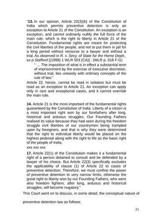“13. In our opinion, Article 22(3)(b) of the Constitution of
India which permits preventive detention is only an
exception to Article 21 of the Constitution. An exception is an
exception, and cannot ordinarily nullify the full force of the
main rule, which is the right to liberty in Article 21 of the
Constitution. Fundamental rights are meant for protecting
the civil liberties of the people, and not to put them in jail for
a long period without recourse to a lawyer and without a
trial. As observed in R. v. Secy. of State for the Home Deptt.,
ex p Stafford [(1998) 1 WLR 503 (CA)] : (WLR p. 518 F-G)
“ … The imposition of what is in effect a substantial term
of imprisonment by the exercise of executive discretion,
without trial, lies uneasily with ordinary concepts of the
rule of law.”
Article 22, hence, cannot be read in isolation but must be
read as an exception to Article 21. An exception can apply
only in rare and exceptional cases, and it cannot override
the main rule.
14. Article 21 is the most important of the fundamental rights
guaranteed by the Constitution of India. Liberty of a citizen is
a most important right won by our forefathers after long,
historical and arduous struggles. Our Founding Fathers
realised its value because they had seen during the freedom
struggle civil liberties of our countrymen being trampled
upon by foreigners, and that is why they were determined
that the right to individual liberty would be placed on the
highest pedestal along with the right to life as the basic right
of the people of India.
xxx xxx xxx
17. Article 22(1) of the Constitution makes it a fundamental
right of a person detained to consult and be defended by a
lawyer of his choice. But Article 22(3) specifically excludes
the applicability of clause (1) of Article 22 to cases of
preventive detention. Therefore, we must confine the power
of preventive detention to very narrow limits, otherwise the
great right to liberty won by our Founding Fathers, who were
also freedom fighters, after long, arduous and historical
struggles, will become nugatory.”
This Court went on to discuss, in some detail, the conceptual nature of
preventive detention law as follows:
21
 