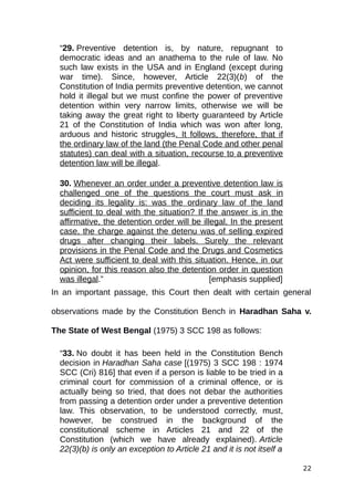 “29. Preventive detention is, by nature, repugnant to
democratic ideas and an anathema to the rule of law. No
such law exists in the USA and in England (except during
war time). Since, however, Article 22(3)(b) of the
Constitution of India permits preventive detention, we cannot
hold it illegal but we must confine the power of preventive
detention within very narrow limits, otherwise we will be
taking away the great right to liberty guaranteed by Article
21 of the Constitution of India which was won after long,
arduous and historic struggles. It follows, therefore, that if
the ordinary law of the land (the Penal Code and other penal
statutes) can deal with a situation, recourse to a preventive
detention law will be illegal.
30. Whenever an order under a preventive detention law is
challenged one of the questions the court must ask in
deciding its legality is: was the ordinary law of the land
sufficient to deal with the situation? If the answer is in the
affirmative, the detention order will be illegal. In the present
case, the charge against the detenu was of selling expired
drugs after changing their labels. Surely the relevant
provisions in the Penal Code and the Drugs and Cosmetics
Act were sufficient to deal with this situation. Hence, in our
opinion, for this reason also the detention order in question
was illegal.” [emphasis supplied]
In an important passage, this Court then dealt with certain general
observations made by the Constitution Bench in Haradhan Saha v.
The State of West Bengal (1975) 3 SCC 198 as follows:
“33. No doubt it has been held in the Constitution Bench
decision in Haradhan Saha case [(1975) 3 SCC 198 : 1974
SCC (Cri) 816] that even if a person is liable to be tried in a
criminal court for commission of a criminal offence, or is
actually being so tried, that does not debar the authorities
from passing a detention order under a preventive detention
law. This observation, to be understood correctly, must,
however, be construed in the background of the
constitutional scheme in Articles 21 and 22 of the
Constitution (which we have already explained). Article
22(3)(b) is only an exception to Article 21 and it is not itself a
22
 