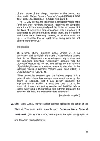 of the nature of the alleged activities of the detenu. As
observed in Rattan Singh v. State of Punjab [(1981) 4 SCC
481 : 1981 SCC (Cri) 853] : (SCC p. 483, para 4)
“4. … May be that the detenu is a smuggler whose tribe
(and how their numbers increase!) deserves no sympathy
since its activities have paralysed the Indian economy. But
the laws of preventive detention afford only a modicum of
safeguards to persons detained under them, and if freedom
and liberty are to have any meaning in our democratic set
up, it is essential that at least those safeguards are not
denied to the detenus.”
xxx xxx xxx
39. Personal liberty protected under Article 21 is so
sacrosanct and so high in the scale of constitutional values
that it is the obligation of the detaining authority to show that
the impugned detention meticulously accords with the
procedure established by law. The stringency and concern
of judicial vigilance that is needed was aptly described in the
following words in Thomas Pelham Dale case [(1881) 6
QBD 376 (CA)] : (QBD p. 461)
“Then comes the question upon the habeas corpus. It is a
general rule, which has always been acted upon by the
courts of England, that if any person procures the
imprisonment of another he must take care to do so by
steps, all of which are entirely regular, and that if he fails to
follow every step in the process with extreme regularity the
court will not allow the imprisonment to continue.””
[emphasis supplied]
21.Shri Ranjit Kumar, learned senior counsel appearing on behalf of the
State of Telangana relied strongly upon Subramanian v. State of
Tamil Nadu (2012) 4 SCC 699, and in particular upon paragraphs 14
and 15 which read as follows:
24
 