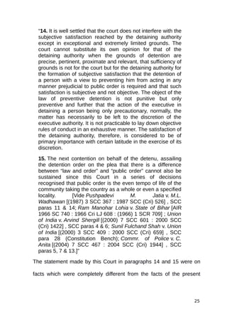 “14. It is well settled that the court does not interfere with the
subjective satisfaction reached by the detaining authority
except in exceptional and extremely limited grounds. The
court cannot substitute its own opinion for that of the
detaining authority when the grounds of detention are
precise, pertinent, proximate and relevant, that sufficiency of
grounds is not for the court but for the detaining authority for
the formation of subjective satisfaction that the detention of
a person with a view to preventing him from acting in any
manner prejudicial to public order is required and that such
satisfaction is subjective and not objective. The object of the
law of preventive detention is not punitive but only
preventive and further that the action of the executive in
detaining a person being only precautionary, normally, the
matter has necessarily to be left to the discretion of the
executive authority. It is not practicable to lay down objective
rules of conduct in an exhaustive manner. The satisfaction of
the detaining authority, therefore, is considered to be of
primary importance with certain latitude in the exercise of its
discretion.
15. The next contention on behalf of the detenu, assailing
the detention order on the plea that there is a difference
between “law and order” and “public order” cannot also be
sustained since this Court in a series of decisions
recognised that public order is the even tempo of life of the
community taking the country as a whole or even a specified
locality. [Vide Pushpadevi M. Jatia v. M.L.
Wadhawan [(1987) 3 SCC 367 : 1987 SCC (Cri) 526] , SCC
paras 11 & 14; Ram Manohar Lohia v. State of Bihar [AIR
1966 SC 740 : 1966 Cri LJ 608 : (1966) 1 SCR 709] ; Union
of India v. Arvind Shergill [(2000) 7 SCC 601 : 2000 SCC
(Cri) 1422] , SCC paras 4 & 6; Sunil Fulchand Shah v. Union
of India [(2000) 3 SCC 409 : 2000 SCC (Cri) 659] , SCC
para 28 (Constitution Bench); Commr. of Police v. C.
Anita [(2004) 7 SCC 467 : 2004 SCC (Cri) 1944] , SCC
paras 5, 7 & 13.]”
The statement made by this Court in paragraphs 14 and 15 were on
facts which were completely different from the facts of the present
25
 