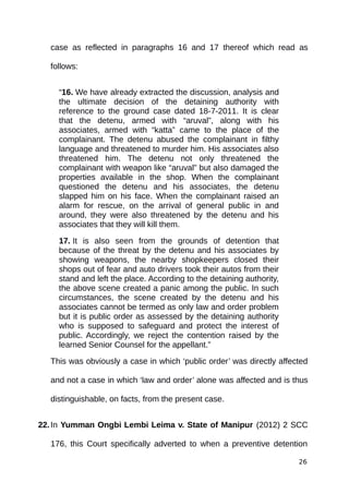 case as reflected in paragraphs 16 and 17 thereof which read as
follows:
“16. We have already extracted the discussion, analysis and
the ultimate decision of the detaining authority with
reference to the ground case dated 18-7-2011. It is clear
that the detenu, armed with “aruval”, along with his
associates, armed with “katta” came to the place of the
complainant. The detenu abused the complainant in filthy
language and threatened to murder him. His associates also
threatened him. The detenu not only threatened the
complainant with weapon like “aruval” but also damaged the
properties available in the shop. When the complainant
questioned the detenu and his associates, the detenu
slapped him on his face. When the complainant raised an
alarm for rescue, on the arrival of general public in and
around, they were also threatened by the detenu and his
associates that they will kill them.
17. It is also seen from the grounds of detention that
because of the threat by the detenu and his associates by
showing weapons, the nearby shopkeepers closed their
shops out of fear and auto drivers took their autos from their
stand and left the place. According to the detaining authority,
the above scene created a panic among the public. In such
circumstances, the scene created by the detenu and his
associates cannot be termed as only law and order problem
but it is public order as assessed by the detaining authority
who is supposed to safeguard and protect the interest of
public. Accordingly, we reject the contention raised by the
learned Senior Counsel for the appellant.”
This was obviously a case in which ‘public order’ was directly affected
and not a case in which ‘law and order’ alone was affected and is thus
distinguishable, on facts, from the present case.
22.In Yumman Ongbi Lembi Leima v. State of Manipur (2012) 2 SCC
176, this Court specifically adverted to when a preventive detention
26
 