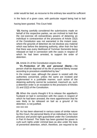 order would be bad, as recourse to the ordinary law would be sufficient
in the facts of a given case, with particular regard being had to bail
having been granted. This Court held:
“23. Having carefully considered the submissions made on
behalf of the respective parties, we are inclined to hold that
the (sic exercise of) extraordinary powers of detaining an
individual in contravention of the provisions of Article 22(2)
of the Constitution was not warranted in the instant case,
where the grounds of detention do not disclose any material
which was before the detaining authority, other than the fact
that there was every likelihood of Yumman Somendro being
released on bail in connection with the cases in respect of
which he had been arrested, to support the order of
detention.
24. Article 21 of the Constitution enjoins that:
“21. Protection of life and personal liberty.—No
person shall be deprived of his life or personal liberty except
according to procedure established by law.”
In the instant case, although the power is vested with the
authorities concerned, unless the same are invoked and
implemented in a justifiable manner, such action of the
detaining authority cannot be sustained, inasmuch as, such
a detention order is an exception to the provisions of Articles
21 and 22(2) of the Constitution.
25. When the courts thought it fit to release the appellant's
husband on bail in connection with the cases in respect of
which he had been arrested, the mere apprehension that he
was likely to be released on bail as a ground of his
detention, is not justified.
xxx xxx xxx
27. As has been observed in various cases of similar nature
by this Court, the personal liberty of an individual is the most
precious and prized right guaranteed under the Constitution
in Part III thereof. The State has been granted the power to
curb such rights under criminal laws as also under the laws
of preventive detention, which, therefore, are required to be
27
 