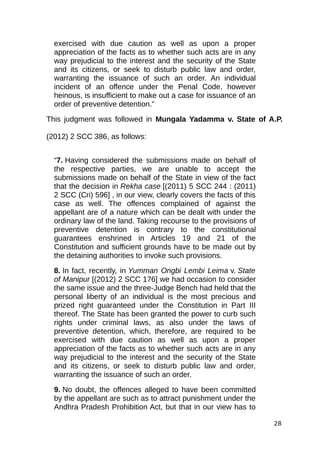 exercised with due caution as well as upon a proper
appreciation of the facts as to whether such acts are in any
way prejudicial to the interest and the security of the State
and its citizens, or seek to disturb public law and order,
warranting the issuance of such an order. An individual
incident of an offence under the Penal Code, however
heinous, is insufficient to make out a case for issuance of an
order of preventive detention.”
This judgment was followed in Mungala Yadamma v. State of A.P.
(2012) 2 SCC 386, as follows:
“7. Having considered the submissions made on behalf of
the respective parties, we are unable to accept the
submissions made on behalf of the State in view of the fact
that the decision in Rekha case [(2011) 5 SCC 244 : (2011)
2 SCC (Cri) 596] , in our view, clearly covers the facts of this
case as well. The offences complained of against the
appellant are of a nature which can be dealt with under the
ordinary law of the land. Taking recourse to the provisions of
preventive detention is contrary to the constitutional
guarantees enshrined in Articles 19 and 21 of the
Constitution and sufficient grounds have to be made out by
the detaining authorities to invoke such provisions.
8. In fact, recently, in Yumman Ongbi Lembi Leima v. State
of Manipur [(2012) 2 SCC 176] we had occasion to consider
the same issue and the three-Judge Bench had held that the
personal liberty of an individual is the most precious and
prized right guaranteed under the Constitution in Part III
thereof. The State has been granted the power to curb such
rights under criminal laws, as also under the laws of
preventive detention, which, therefore, are required to be
exercised with due caution as well as upon a proper
appreciation of the facts as to whether such acts are in any
way prejudicial to the interest and the security of the State
and its citizens, or seek to disturb public law and order,
warranting the issuance of such an order.
9. No doubt, the offences alleged to have been committed
by the appellant are such as to attract punishment under the
Andhra Pradesh Prohibition Act, but that in our view has to
28
 