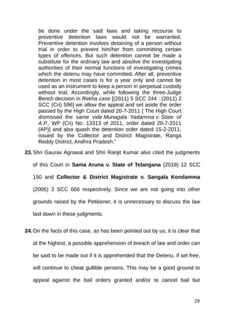 be done under the said laws and taking recourse to
preventive detention laws would not be warranted.
Preventive detention involves detaining of a person without
trial in order to prevent him/her from committing certain
types of offences. But such detention cannot be made a
substitute for the ordinary law and absolve the investigating
authorities of their normal functions of investigating crimes
which the detenu may have committed. After all, preventive
detention in most cases is for a year only and cannot be
used as an instrument to keep a person in perpetual custody
without trial. Accordingly, while following the three-Judge
Bench decision in Rekha case [(2011) 5 SCC 244 : (2011) 2
SCC (Cri) 596] we allow the appeal and set aside the order
passed by the High Court dated 20-7-2011 [ The High Court
dismissed the same vide Munagala Yadamma v. State of
A.P., WP (Cri) No. 13313 of 2011, order dated 20-7-2011
(AP)] and also quash the detention order dated 15-2-2011,
issued by the Collector and District Magistrate, Ranga
Reddy District, Andhra Pradesh.”
23.Shri Gaurav Agrawal and Shri Ranjit Kumar also cited the judgments
of this Court in Sama Aruna v. State of Telangana (2018) 12 SCC
150 and Collector & District Magistrate v. Sangala Kondamma
(2005) 3 SCC 666 respectively. Since we are not going into other
grounds raised by the Petitioner, it is unnecessary to discuss the law
laid down in these judgments.
24.On the facts of this case, as has been pointed out by us, it is clear that
at the highest, a possible apprehension of breach of law and order can
be said to be made out if it is apprehended that the Detenu, if set free,
will continue to cheat gullible persons. This may be a good ground to
appeal against the bail orders granted and/or to cancel bail but
29
 