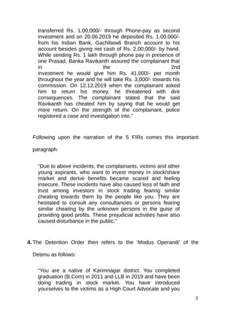 transferred Rs. 1,00,000/- through Phone-pay as second
investment and on 20.06.2019 he deposited Rs. 1,00,000/-
from his Indian Bank, Gachibowli Branch account to his
account besides giving net cash of Rs. 2,00,000/- by hand.
While sending Rs. 1 lakh through phone pay in presence of
one Prasad, Banka Ravikanth assured the complainant that
in the 2nd
investment he would give him Rs. 41,000/- per month
throughout the year and he will take Rs. 3,000/- towards his
commission. On 12.12.2019 when the complainant asked
him to return his money, he threatened with dire
consequences. The complainant stated that the said
Ravikanth has cheated him by saying that he would get
more return. On the strength of the complainant, police
registered a case and investigation into.”
Following upon the narration of the 5 FIRs comes this important
paragraph:
“Due to above incidents, the complainants, victims and other
young aspirants, who want to invest money in stock/share
market and derive benefits became scared and feeling
insecure. These incidents have also caused loss of faith and
trust among investors in stock trading fearing similar
cheating towards them by the people like you. They are
hesitated to consult any consultancies or persons fearing
similar cheating by the unknown persons in the guise of
providing good profits. These prejudicial activities have also
caused disturbance in the public.”
4. The Detention Order then refers to the ‘Modus Operandi’ of the
Detenu as follows:
“You are a native of Karimnagar district. You completed
graduation (B.Com) in 2011 and LLB in 2019 and have been
doing trading in stock market. You have introduced
yourselves to the victims as a High Court Advocate and you
3
 