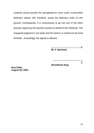certainly cannot provide the springboard to move under a preventive
detention statute. We, therefore, quash the detention order on this
ground. Consequently, it is unnecessary to go into any of the other
grounds argued by the learned counsel on behalf of the Petitioner. The
impugned judgment is set aside and the Detenu is ordered to be freed
forthwith. Accordingly, the appeal is allowed.
…………………..………………J.
(R. F. Nariman)
……………..……………………
J.
(Hrishikesh Roy)
New Delhi,
August 02, 2021.
30
 