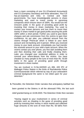 have a team consisting of one CA (Chartered Accountant)
and CS (Company Secretary) and three advocates. Your CS
has an expertise and links in Central and State
governments. You have knowledgeable persons in share
marketing and used to invest money in upcoming
companies which ensure return of 100%. You would lure the
innocent public in the guise of providing good profit by
investing their money in share marketing. You used to
contact your known persons and lure them to invest their
money in share market to get good profits assuring the profit
100% within a short period. Further you used to give blank
cheques and ask commission from the victims to gain their
confidence. As per plan, you collected amount from the
victims through Phone-pe which is linked to your bank
account and net-banking and in-person. When you received
money to your bank account, immediately you had transfer
the received amount to your wife's bank account. When the
victims contact you over phone, you first start avoiding them
and then diverting their calls and finally cheating them.
Later, you changed your residential address in order to
conceal your where-abouts from the victims. You have
cheated so many people to the tune of more than Rs. 50.00
lakhs in the guise of providing good profit through
investment in share market.
You are involved in Cr.No.34/2020 u/s 406, 420 IPC of
Malkajgiri Police Station in the limits of Rachakonda Police
Commissionerate which referred by way of your antecedent
criminal background the same is not relied upon for your
detention.”
5. Thereafter, the Detention Order narrates that anticipatory bail/bail has
been granted to the Detenu in all the aforesaid FIRs, the last such
relief granted being on 10.08.2020. The Detention Order then narrates:
“Having regard to your involvement in series of criminal
activities such as cheating in the guise of providing good
profit by investing their money in stock market and collected
huge amounts to the tune of more than Rs. 50 lakhs from
4
 