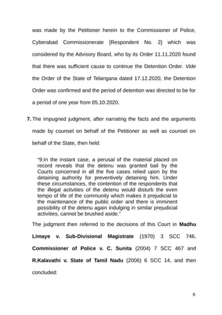 was made by the Petitioner herein to the Commissioner of Police,
Cyberabad Commissionerate [Respondent No. 2] which was
considered by the Advisory Board, who by its Order 11.11.2020 found
that there was sufficient cause to continue the Detention Order. Vide
the Order of the State of Telangana dated 17.12.2020, the Detention
Order was confirmed and the period of detention was directed to be for
a period of one year from 05.10.2020.
7. The impugned judgment, after narrating the facts and the arguments
made by counsel on behalf of the Petitioner as well as counsel on
behalf of the State, then held:
“9.In the instant case, a perusal of the material placed on
record reveals that the detenu was granted bail by the
Courts concerned in all the five cases relied upon by the
detaining authority for preventively detaining him. Under
these circumstances, the contention of the respondents that
the illegal activities of the detenu would disturb the even
tempo of life of the community which makes it prejudicial to
the maintenance of the public order and there is imminent
possibility of the detenu again indulging in similar prejudicial
activities, cannot be brushed aside.”
The judgment then referred to the decisions of this Court in Madhu
Limaye v. Sub-Divisional Magistrate (1970) 3 SCC 746,
Commissioner of Police v. C. Sunita (2004) 7 SCC 467 and
R.Kalavathi v. State of Tamil Nadu (2006) 6 SCC 14, and then
concluded:
6
 