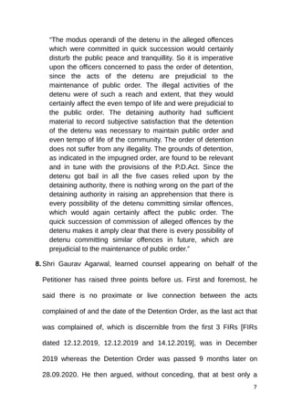 “The modus operandi of the detenu in the alleged offences
which were committed in quick succession would certainly
disturb the public peace and tranquillity. So it is imperative
upon the officers concerned to pass the order of detention,
since the acts of the detenu are prejudicial to the
maintenance of public order. The illegal activities of the
detenu were of such a reach and extent, that they would
certainly affect the even tempo of life and were prejudicial to
the public order. The detaining authority had sufficient
material to record subjective satisfaction that the detention
of the detenu was necessary to maintain public order and
even tempo of life of the community. The order of detention
does not suffer from any illegality. The grounds of detention,
as indicated in the impugned order, are found to be relevant
and in tune with the provisions of the P.D.Act. Since the
detenu got bail in all the five cases relied upon by the
detaining authority, there is nothing wrong on the part of the
detaining authority in raising an apprehension that there is
every possibility of the detenu committing similar offences,
which would again certainly affect the public order. The
quick succession of commission of alleged offences by the
detenu makes it amply clear that there is every possibility of
detenu committing similar offences in future, which are
prejudicial to the maintenance of public order.”
8. Shri Gaurav Agarwal, learned counsel appearing on behalf of the
Petitioner has raised three points before us. First and foremost, he
said there is no proximate or live connection between the acts
complained of and the date of the Detention Order, as the last act that
was complained of, which is discernible from the first 3 FIRs [FIRs
dated 12.12.2019, 12.12.2019 and 14.12.2019], was in December
2019 whereas the Detention Order was passed 9 months later on
28.09.2020. He then argued, without conceding, that at best only a
7
 