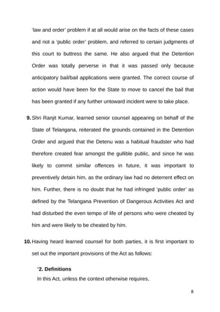 ‘law and order’ problem if at all would arise on the facts of these cases
and not a ‘public order’ problem, and referred to certain judgments of
this court to buttress the same. He also argued that the Detention
Order was totally perverse in that it was passed only because
anticipatory bail/bail applications were granted. The correct course of
action would have been for the State to move to cancel the bail that
has been granted if any further untoward incident were to take place.
9. Shri Ranjit Kumar, learned senior counsel appearing on behalf of the
State of Telangana, reiterated the grounds contained in the Detention
Order and argued that the Detenu was a habitual fraudster who had
therefore created fear amongst the gullible public, and since he was
likely to commit similar offences in future, it was important to
preventively detain him, as the ordinary law had no deterrent effect on
him. Further, there is no doubt that he had infringed ‘public order’ as
defined by the Telangana Prevention of Dangerous Activities Act and
had disturbed the even tempo of life of persons who were cheated by
him and were likely to be cheated by him.
10.Having heard learned counsel for both parties, it is first important to
set out the important provisions of the Act as follows:
“2. Definitions
In this Act, unless the context otherwise requires,
8
 