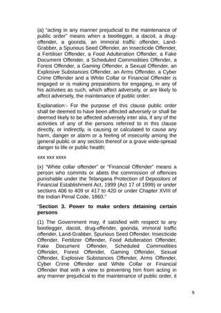 (a) “acting in any manner prejudicial to the maintenance of
public order” means when a bootlegger, a dacoit, a drug-
offender, a goonda, an immoral traffic offender, Land-
Grabber, a Spurious Seed Offender, an Insecticide Offender,
a Fertiliser Offender, a Food Adulteration Offender, a Fake
Document Offender, a Scheduled Commodities Offender, a
Forest Offender, a Gaming Offender, a Sexual Offender, an
Explosive Substances Offender, an Arms Offender, a Cyber
Crime Offender and a White Collar or Financial Offender is
engaged or is making preparations for engaging, in any of
his activities as such, which affect adversely, or are likely to
affect adversely, the maintenance of public order:
Explanation:- For the purpose of this clause public order
shall be deemed to have been affected adversely or shall be
deemed likely to be affected adversely inter alia, if any of the
activities of any of the persons referred to in this clause
directly, or indirectly, is causing or calculated to cause any
harm, danger or alarm or a feeling of insecurity among the
general public or any section thereof or a grave wide-spread
danger to life or public health;
xxx xxx xxxx
(x) “White collar offender” or “Financial Offender” means a
person who commits or abets the commission of offences
punishable under the Telangana Protection of Depositors of
Financial Establishment Act, 1999 (Act 17 of 1999) or under
sections 406 to 409 or 417 to 420 or under Chapter XVIII of
the Indian Penal Code, 1860.”
“Section 3. Power to make orders detaining certain
persons
(1) The Government may, if satisfied with respect to any
bootlegger, dacoit, drug-offender, goonda, immoral traffic
offender, Land-Grabber, Spurious Seed Offender, Insecticide
Offender, Fertilizer Offender, Food Adulteration Offender,
Fake Document Offender, Scheduled Commodities
Offender, Forest Offender, Gaming Offender, Sexual
Offender, Explosive Substances Offender, Arms Offender,
Cyber Crime Offender and White Collar or Financial
Offender that with a view to preventing him from acting in
any manner prejudicial to the maintenance of public order, it
9
 