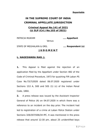 Reportable
IN THE SUPREME COURT OF INDIA
CRIMINAL APPELLATE JURISDICTION
Criminal Appeal No.141 of 2021
(@ SLP (Crl.) No.103 of 2021)
PATRICIA MUKHIM .... Appellant
Versus
STATE OF MEGHALAYA & ORS. …. Respondent (s)
J U D G M E N T
L. NAGESWARA RAO, J.
1. This Appeal is filed against the rejection of an
application filed by the Appellant under Section 482 of the
Code of Criminal Procedure, 1973 for quashing FIR Laban PS
Case No.72(7)2020 dated 06.07.2020 registered under
Sections 153 A, 500 and 505 (1) (c) of the Indian Penal
Code, 1860.
2. A press release was issued by the Assistant Inspector
General of Police (A) on 04.07.2020 in which there was a
reference to an incident on the day prior. The incident had
led to registration of a crime at Laban Police Station under
Sections 326/307/506/34 IPC. It was mentioned in the press
release that around 12:30 pm, about 25 unidentified boys
1 | P a g e
Digitally signed by
GEETA AHUJA
Date: 2021.03.25
16:54:35 IST
Reason:
Signature Not Verified
 
