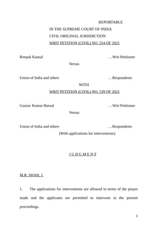 REPORTABLE
IN THE SUPREME COURT OF INDIA
CIVIL ORIGINAL JURISDICTION
WRIT PETITION (CIVIL) NO. 554 OF 2021
Reepak Kansal …Writ Petitioner
Versus
Union of India and others …Respondents
WITH
WRIT PETITION (CIVIL) NO. 539 OF 2021
Gaurav Kumar Bansal …Writ Petitioner
Versus
Union of India and others …Respondents
(With applications for interventions)
J U D G M E N T
M.R. SHAH, J.
1. The applications for interventions are allowed in terms of the prayer
made and the applicants are permitted to intervene in the present
proceedings.
1
Digitally signed by
MEENAKSHI KOHLI
Date: 2021.06.30
14:52:19 IST
Reason:
Signature Not Verified
 