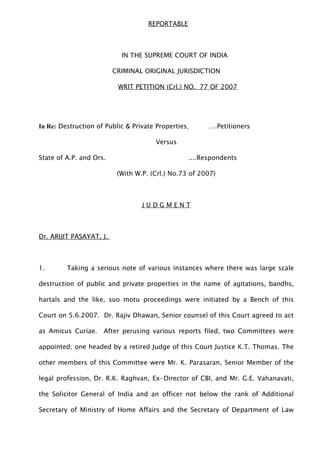 REPORTABLE
IN THE SUPREME COURT OF INDIA
CRIMINAL ORIGINAL JURISDICTION
WRIT PETITION (Crl.) NO. 77 OF 2007
In Re: Destruction of Public & Private Properties ….Petitioners
Versus
State of A.P. and Ors. ....Respondents
(With W.P. (Crl.) No.73 of 2007)
J U D G M E N T
Dr. ARIJIT PASAYAT, J.
1. Taking a serious note of various instances where there was large scale
destruction of public and private properties in the name of agitations, bandhs,
hartals and the like, suo motu proceedings were initiated by a Bench of this
Court on 5.6.2007. Dr. Rajiv Dhawan, Senior counsel of this Court agreed to act
as Amicus Curiae. After perusing various reports filed, two Committees were
appointed; one headed by a retired Judge of this Court Justice K.T. Thomas. The
other members of this Committee were Mr. K. Parasaran, Senior Member of the
legal profession, Dr. R.K. Raghvan, Ex-Director of CBI, and Mr. G.E. Vahanavati,
the Solicitor General of India and an officer not below the rank of Additional
Secretary of Ministry of Home Affairs and the Secretary of Department of Law
 