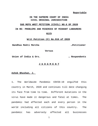 Reportable
IN THE SUPREME COURT OF INDIA
CIVIL ORIGINAL JURISDICTION
SUO MOTU WRIT PETITION (CIVIL) NO.6 OF 2020
IN RE: PROBLEMS AND MISERIES OF MIGRANT LABOURERS
With
Writ Petition (C) No.916 of 2020
Bandhua Mukti Morcha …Petitioner
Versus
Union of India & Ors. … Respondents
J U D G M E N T
Ashok Bhushan, J.
1. The Worldwide Pandemic COVID-19 engulfed this
country in March, 2020 and continues till date changing
its face from time to time. Different mutations in the
virus have made it dangerous and fatal at times. The
pandemic had affected each and every person in the
world including all citizens of this country. The
pandemic has adversely affected all businesses
1
Digitally signed by
MEENAKSHI KOHLI
Date: 2021.06.29
11:05:49 IST
Reason:
Signature Not Verified
 