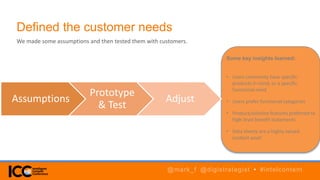 Defined the customer needs
We made some assumptions and then tested them with customers.
Assumptions
Prototype
& Test
Adjust
Some key insights learned:
• Users commonly have specific
products in mind, or a specific
functional need
• Users prefer functional categories
• Product/solution features preferred to
high-level benefit statements
• Data sheets are a highly valued
content asset
@mark_f @digistrategist • #intelcontent
 