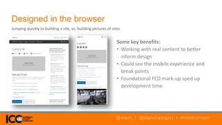 Designed in the browser
Some key benefits:
• Working with real content to better
inform design
• Could see the mobile experience and
break points
• Foundational FED mark-up sped up
development time
Jumping quickly to building a site, vs. building pictures of sites
@mark_f @digistrategist • #intelcontent
 