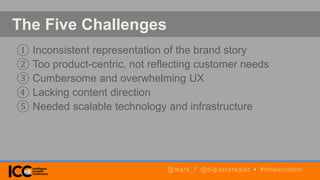 The Five Challenges
① Inconsistent representation of the brand story
② Too product-centric, not reflecting customer needs
③ Cumbersome and overwhelming UX
④ Lacking content direction
⑤ Needed scalable technology and infrastructure
@mark_f @digistrategist • #intelcontent
 