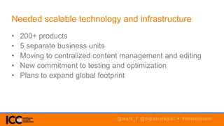 • 200+ products
• 5 separate business units
• Moving to centralized content management and editing
• New commitment to testing and optimization
• Plans to expand global footprint
Needed scalable technology and infrastructure
@mark_f @digistrategist • #intelcontent
 