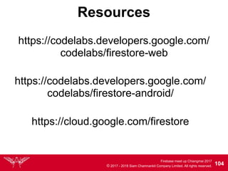 Firebase meet up Chiangmai 2017
© 2017 - 2018 Siam Chamnankit Company Limited. All rights reserved. 104
Resources
https://codelabs.developers.google.com/
codelabs/firestore-web
https://cloud.google.com/firestore
https://codelabs.developers.google.com/
codelabs/firestore-android/
 