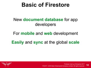 Firebase meet up Chiangmai 2017
© 2017 - 2018 Siam Chamnankit Company Limited. All rights reserved. 12
Basic of Firestore
New document database for app
developers
For mobile and web development
Easily and sync at the global scale
 