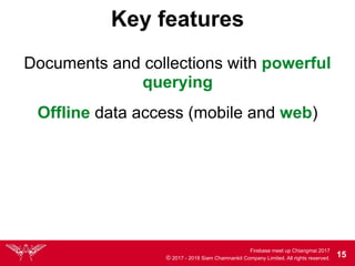 Firebase meet up Chiangmai 2017
© 2017 - 2018 Siam Chamnankit Company Limited. All rights reserved. 15
Key features
Documents and collections with powerful
querying
Offline data access (mobile and web)
 