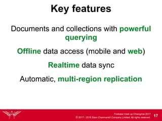 Firebase meet up Chiangmai 2017
© 2017 - 2018 Siam Chamnankit Company Limited. All rights reserved. 17
Key features
Documents and collections with powerful
querying
Realtime data sync
Automatic, multi-region replication
Offline data access (mobile and web)
 