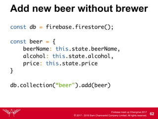 Firebase meet up Chiangmai 2017
© 2017 - 2018 Siam Chamnankit Company Limited. All rights reserved. 62
Add new beer without brewer
const db = firebase.firestore();
const beer = {
beerName: this.state.beerName,
alcohol: this.state.alcohol,
price: this.state.price
}
db.collection(“beer").add(beer)
 