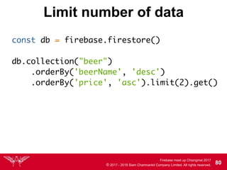 Firebase meet up Chiangmai 2017
© 2017 - 2018 Siam Chamnankit Company Limited. All rights reserved. 80
Limit number of data
const db = firebase.firestore() 
db.collection("beer")
.orderBy('beerName', 'desc')
.orderBy('price', 'asc').limit(2).get()
 