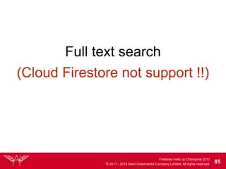 Firebase meet up Chiangmai 2017
© 2017 - 2018 Siam Chamnankit Company Limited. All rights reserved. 85
(Cloud Firestore not support !!)
Full text search
 