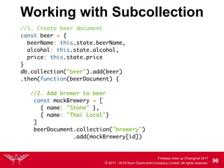Firebase meet up Chiangmai 2017
© 2017 - 2018 Siam Chamnankit Company Limited. All rights reserved. 96
Working with Subcollection
//1. Create beer document
const beer = {
beerName: this.state.beerName,
alcohol: this.state.alcohol,
price: this.state.price
}
db.collection("beer").add(beer)
.then(function(beerDocument) { 
//2. Add brewer to beer
const mockBrewery = [
{ name: "Stone" },
{ name: "Thai Local"}
]
beerDocument.collection("brewery") 
.add(mockBrewery[id])
 