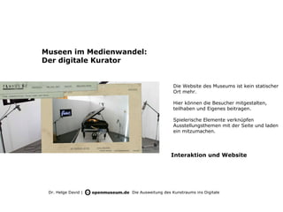 Museen im Medienwandel:
Der digitale Kurator


                                        Die Website des Museums ist kein statischer
                                        Ort mehr.

                                        Hier können die Besucher mitgestalten,
                                        teilhaben und Eigenes beitragen.

                                        Spielerische Elemente verknüpfen
                                        Ausstellungsthemen mit der Seite und laden
                                        ein mitzumachen.




                                       Interaktion und Website




 Dr. Helge David |   Die Ausweitung des Kunstraums ins Digitale
 