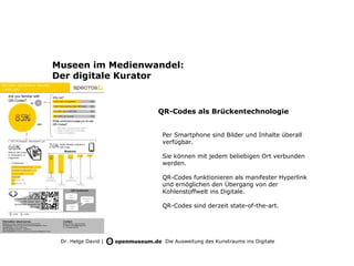 Museen im Medienwandel:
Der digitale Kurator


                     QR-Codes als Brückentechnologie


                      Per Smartphone sind Bilder und Inhalte überall
                      verfügbar.

                      Sie können mit jedem beliebigen Ort verbunden
                      werden.

                      QR-Codes funktionieren als manifester Hyperlink
                      und ernöglichen den Übergang von der
                      Kohlenstoffwelt ins Digitale.

                      QR-Codes sind derzeit state-of-the-art.




 Dr. Helge David |    Die Ausweitung des Kunstraums ins Digitale
 