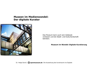 Museen im Medienwandel:
Der digitale Kurator




                     Das Museum kann auch sein Gebäude
                     verlassen und die Stadt- und Kulturlandschaft
                     betreten.


                                Museum im Wandel: Digitale Kuratierung




 Dr. Helge David |   Die Ausweitung des Kunstraums ins Digitale
 