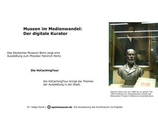 Museen im Medienwandel:
           Der digitale Kurator



Das Deutsches Museum Bonn zeigt eine
Ausstellung zum Physiker Heinrich Hertz.




                 Die HzCachingTour



                            Die HzCachingTour bringt die Themen
                            der Ausstellung in die Stadt.

                                                                                Heinrich Hertz war von 1889 bis zu seinem Tod
                                                                                1894 Professor am Physikalischen Institut der
                                                                                Rheinischen Friedrich-Wilhelms-Universität Bonn.




              Dr. Helge David |                  Die Ausweitung des Kunstraums ins Digitale
 