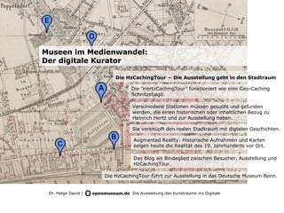 Museen im Medienwandel:
Der digitale Kurator

                         Die HzCachingTour – Die Ausstellung geht in den Stadtraum

                               Die “HertzCachingTour” funktioniert wie eine Geo-Caching
                               Schnitzeljagd.

                               Verschiedene Stationen müssen gesucht und gefunden
                               werden, die einen historischen oder inhaltlichen Bezug zu
                               Heinrich Hertz und zur Ausstellung haben.

                               Sie verknüpft den realen Stadtraum mit digtalen Geschichten.

                                Augmented Reality: Historische Aufnahmen und Karten
                                zeigen heute die Realität des 19. Jahrhunderts vor Ort.

                                Das Blog als Bindeglied zwischen Besucher, Ausstellung und
                                HzCachingTour.

                     Die HzCachingTour führt zur Ausstellung in das Deutsche Museum Bonn.


 Dr. Helge David |              Die Ausweitung des Kunstraums ins Digitale
 