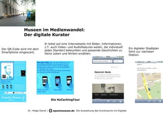 Museen im Medienwandel:
              Der digitale Kurator

                               Er leitet auf eine Internetseite mit Bilder, Informationen,
                               z.T. auch Video- und Audiofeatures weiter, die individuell          Ein digitaler Stadtplan
Der QR-Code wird mit dem       jeden Standort beleuchten und passende Geschichten zu
Smartphone eingescant.                                                                             führt zur nächsten
                               Hertz Leben und Wirken erzählen.                                    Station.




                                     Die HzCachingTour


                 Dr. Helge David |                    Die Ausweitung des Kunstraums ins Digitale
 