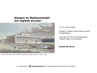 Museen im Medienwandel:
                       Der digitale Kurator

                                                                                                  Im 19. Jahrhundert:

                                                                                                  Museen, Theater, Opernhäuser waren
                                                                                                  Kunsttempel.

                                                                                                  Hier war der Ort für Ausstellungen,
                                                                                                  Aufführungen und Konzerte.



                                                                                                 Tempel der Kunst



Friedrich Alexander Thiele, Kolorierte Radierung des Alten Museums in Berlin, 1830




                           Dr. Helge David |                                   Die Ausweitung des Kunstraums ins Digitale
 