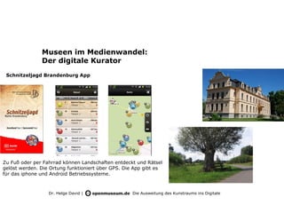 Museen im Medienwandel:
               Der digitale Kurator
 Schnitzeljagd Brandenburg App




Zu Fuß oder per Fahrrad können Landschaften entdeckt und Rätsel
gelöst werden. Die Ortung funktioniert über GPS. Die App gibt es
für das iphone und Android Betriebssysteme.



                  Dr. Helge David |                 Die Ausweitung des Kunstraums ins Digitale
 