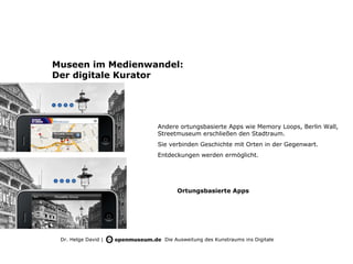Museen im Medienwandel:
Der digitale Kurator




                     Andere ortungsbasierte Apps wie Memory Loops, Berlin Wall,
                     Streetmuseum erschließen den Stadtraum.
                     Sie verbinden Geschichte mit Orten in der Gegenwart.
                     Entdeckungen werden ermöglicht.




                           Ortungsbasierte Apps




 Dr. Helge David |     Die Ausweitung des Kunstraums ins Digitale
 
