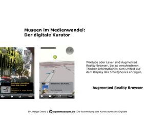Museen im Medienwandel:
Der digitale Kurator




                            Wikitude oder Layar sind Augmented
                            Reality Browser, die zu verschiedenen
                            Themen Informationen zum Umfeld auf
                            dem Display des Smartphones anzeigen.




                                  Augmented Reality Browser




 Dr. Helge David |   Die Ausweitung des Kunstraums ins Digitale
 